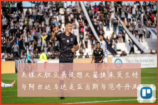 美媒大胆交易设想火箭换来莫兰特与阿尔达马送走亚当斯与范乔丹及两个选秀权