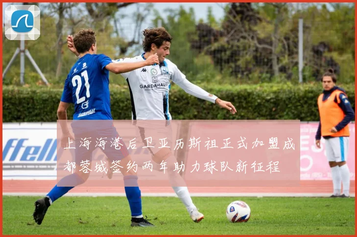 上海海港后卫亚历斯祖正式加盟成都蓉城签约两年助力球队新征程