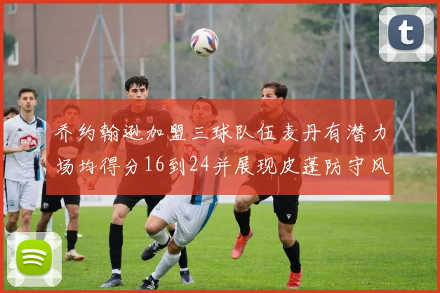 乔约翰逊加盟三球队伍麦丹有潜力场均得分16到24并展现皮蓬防守风范