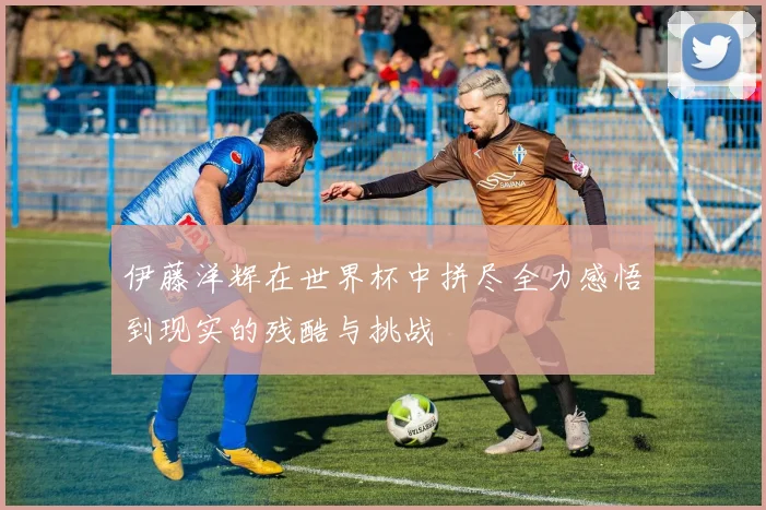 伊藤洋辉在世界杯中拼尽全力感悟到现实的残酷与挑战