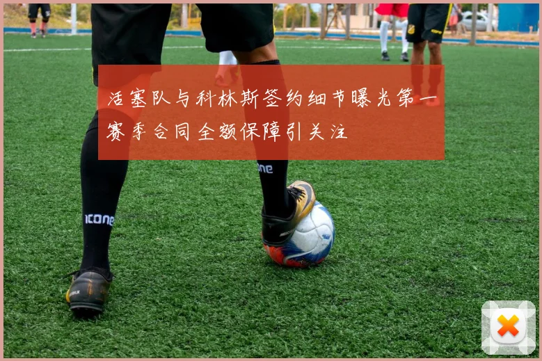 活塞队与科林斯签约细节曝光第一赛季合同全额保障引关注
