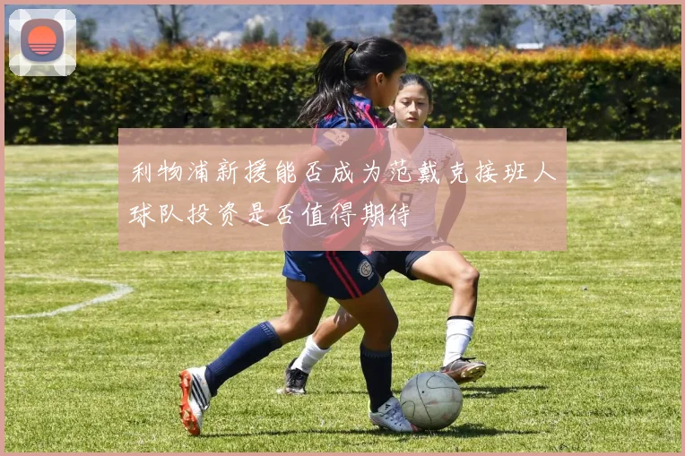 利物浦新援能否成为范戴克接班人球队投资是否值得期待