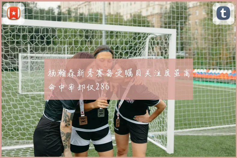 杨瀚森新秀赛备受瞩目关注度虽高命中率却仅286