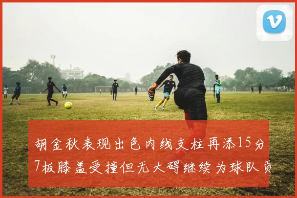 胡金秋表现出色内线支柱再添15分7板膝盖受撞但无大碍继续为球队贡献力量