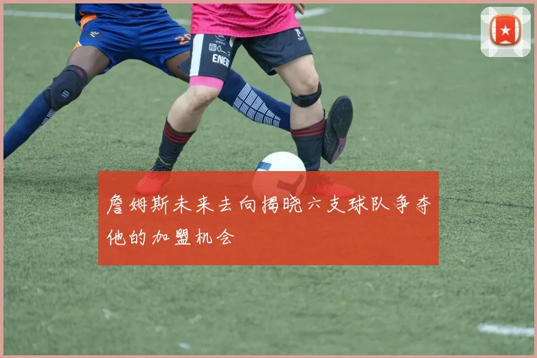 詹姆斯未来去向揭晓六支球队争夺他的加盟机会