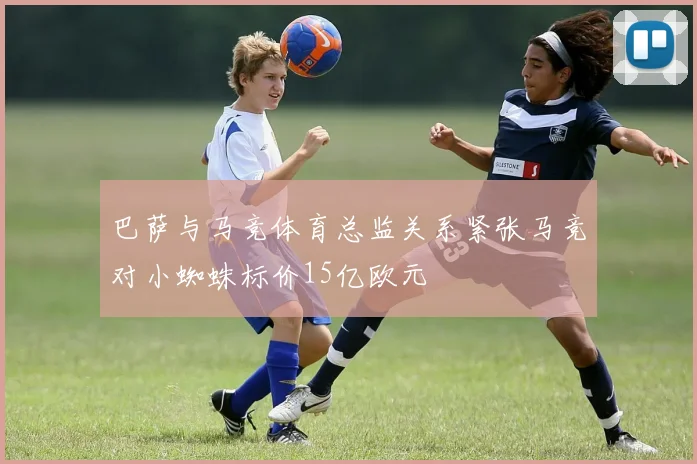 巴萨与马竞体育总监关系紧张马竞对小蜘蛛标价15亿欧元