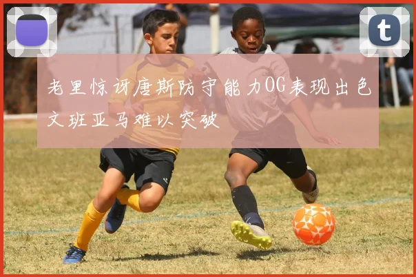 老里惊讶唐斯防守能力OG表现出色文班亚马难以突破