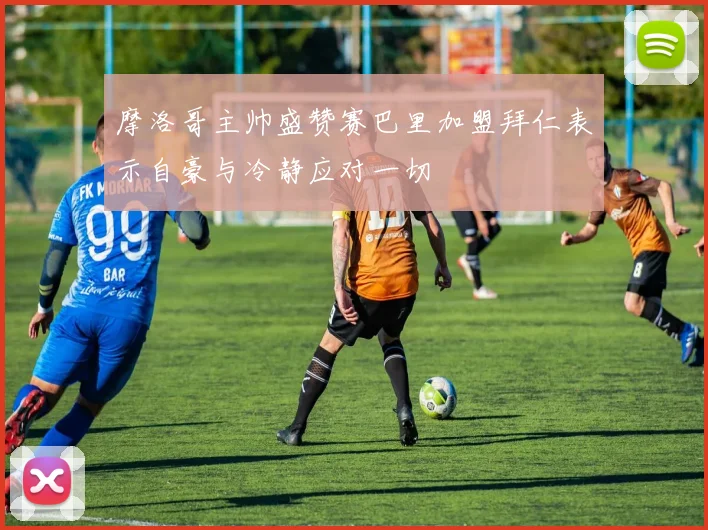 摩洛哥主帅盛赞赛巴里加盟拜仁表示自豪与冷静应对一切