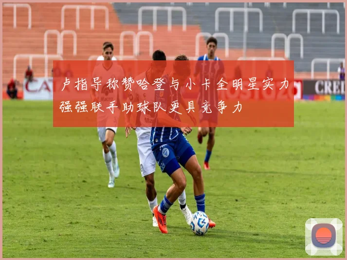 卢指导称赞哈登与小卡全明星实力强强联手助球队更具竞争力