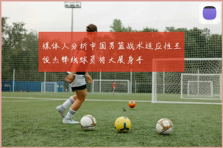媒体人分析中国男篮战术适应性王俊杰锋线球员将大展身手