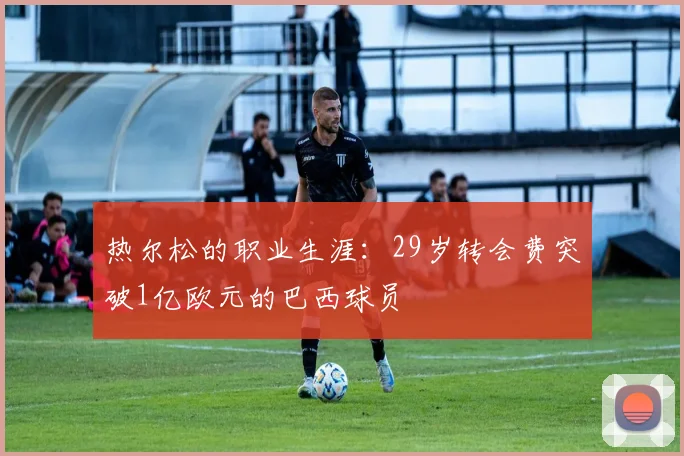 热尔松的职业生涯：29岁转会费突破1亿欧元的巴西球员