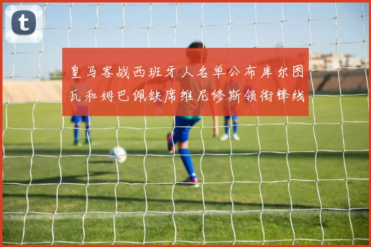 皇马客战西班牙人名单公布库尔图瓦和姆巴佩缺席维尼修斯领衔锋线阵容
