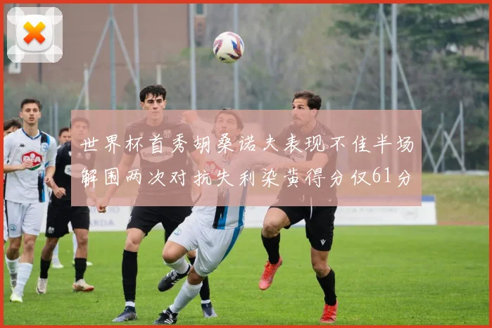 世界杯首秀胡桑诺夫表现不佳半场解围两次对抗失利染黄得分仅61分