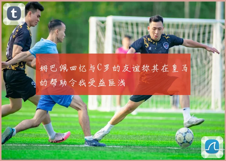 姆巴佩回忆与C罗的友谊称其在皇马的帮助令我受益匪浅