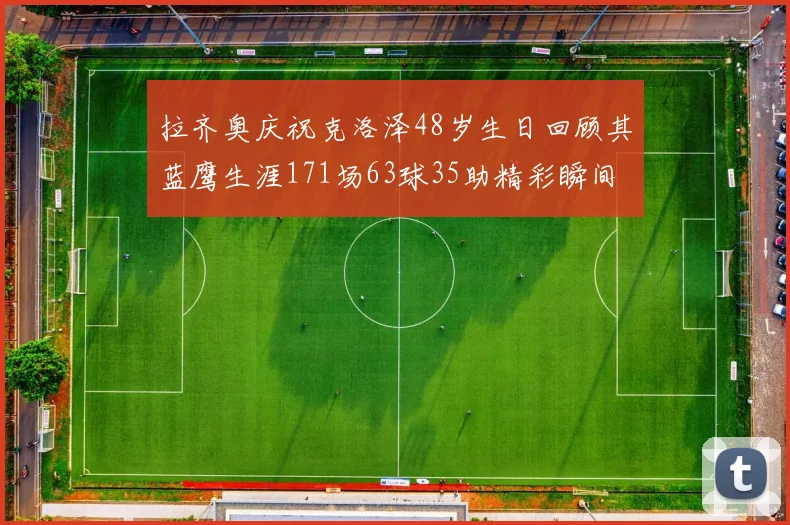 拉齐奥庆祝克洛泽48岁生日回顾其蓝鹰生涯171场63球35助精彩瞬间