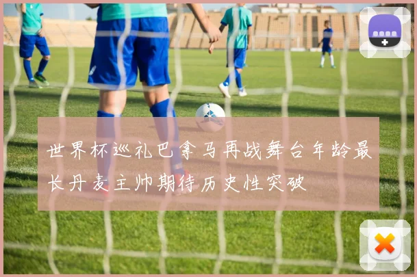 世界杯巡礼巴拿马再战舞台年龄最长丹麦主帅期待历史性突破