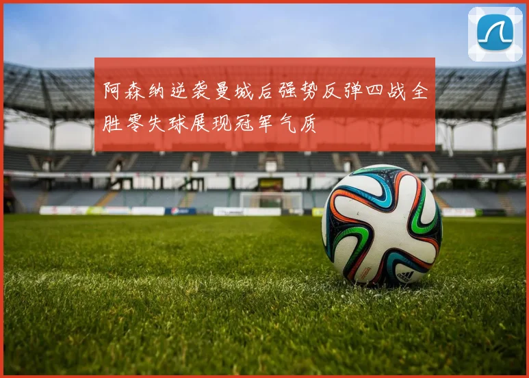 阿森纳逆袭曼城后强势反弹四战全胜零失球展现冠军气质