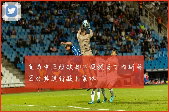 皇马中卫短缺却不提拔马丁内斯或因对其进行敲打策略