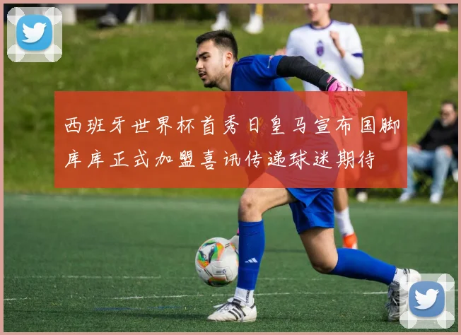 西班牙世界杯首秀日皇马宣布国脚库库正式加盟喜讯传递球迷期待